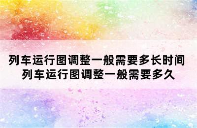 列车运行图调整一般需要多长时间 列车运行图调整一般需要多久